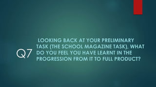 Q7
LOOKING BACK AT YOUR PRELIMINARY
TASK (THE SCHOOL MAGAZINE TASK), WHAT
DO YOU FEEL YOU HAVE LEARNT IN THE
PROGRESSION FROM IT TO FULL PRODUCT?
 