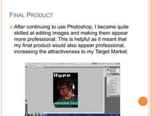 FINAL PRODUCT
 After continuing to use Photoshop, I became quite
skilled at editing images and making them appear
more professional. This is helpful as it meant that
my final product would also appear professional,
increasing the attractiveness to my Target Market.
 