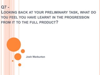 Q7 -
LOOKING BACK AT YOUR PRELIMINARY TASK, WHAT DO
YOU FEEL YOU HAVE LEARNT IN THE PROGRESSION
FROM IT TO THE FULL PRODUCT?
Josh Warburton
 