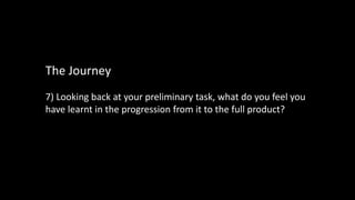7) Looking back at your preliminary task, what do you feel you
have learnt in the progression from it to the full product?
The Journey
 