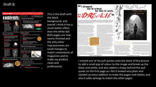 Draft 8:
I moved one of my pull quotes onto the black of the picture
to add a small pop of colour to the image and break up the
black and white, and also added a shape behind the pull
quote on the first page as I felt it looked very plain and
needed an extra addition to make the pages look better, and
also it adds synergy to match the other pages.
This is the draft with
the black
background, and
overall I think it has a
much better effect
than the white did.
Both pages are now
nearly finished and
the only other
improvements are
small changes to
match conventions of
magazines and to
make my product
clean and
professional.
 
