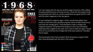 I am very happy with the way my contents page turned out. After adding
the gold embellishments at the last minute, I think the final product looks
very polished and I think on a shelf it would look very good and fit in well
with the other magazines in the rock genre.
If I was making this magazine again, I think I would have added more
articles on the front cover, possibly using the names of older bands to try
and reach the vintage genre. I had intended to make a vintage rock
magazine however I do feel the final product is more rock orientated,
especially when judged on the cover. So if I was to make this again I would
strive to try and achieve the vintage half of the dual audience I intended
first to target.
The final product that I have created I think showcases a range of skills
that I have developed over the time in this course.
 