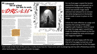 For my final page I copied the border
around the image and opened it on a
transparent background. Using the
eraser tool and the magic wand
selection tool allowed me to remove
the white background on the border
which made it easier to place on the
image.
I think this looks effective as a page and
matches the synergy of the pages
together well, however I think if I were
to make this page again I would have
made the background black so that the
pages all looked the same and brought
the magazine together.
Overall I am very happy with the way
that all of my pages turned out, and
when comparing them to the first pages
that I made at the start of this course, it really shows how far I have come with my designing and my skill a Photoshop and the
other technologies I have used to create my pages.
 