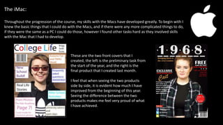 The iMac:
Throughout the progression of the course, my skills with the Macs have developed greatly. To begin with I
knew the basic things that I could do with the Macs, and if there were any more complicated things to do,
if they were the same as a PC I could do those, however I found other tasks hard as they involved skills
with the Mac that I had to develop.
These are the two front covers that I
created, the left is the preliminary task from
the start of the year, and the right is the
final product that I created last month.
I feel that when seeing the two products
side by side, it is evident how much I have
improved from the beginning of this year.
Seeing the difference between the two
products makes me feel very proud of what
I have achieved.
 