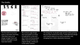 The Drafts:
The first draft of my front
cover is very basic and boxy,
I feel that it was an ok
design to begin from and
build on although it could
have been better.
My contents page design
was much better as a base
to build off of, in the end I
don’t think my final product
differs that much from my
original design, mostly just
in the colour scheme.
This design for my double page spread ended up being
the one that I stuck to the most, I really liked this design
and I tried to keep to it as much as possible, only
changing from it when absolutely necessary.
 