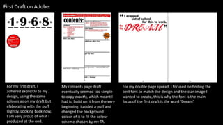 First Draft on Adobe:
For my first draft, I
adhered explicitly to my
design, using the same
colours as on my draft but
elaborating with the puff
slightly. Looking back now,
I am very proud of what I
produced at the end.
My contents page draft
eventually seemed too simple
to copy exactly, which meant I
had to build on it from the very
beginning. I added a puff and
changed the background
colour of it to fit the colour
scheme chosen by my TA.
For my double page spread, I focused on finding the
best font to match the design and the star image I
wanted to create, this is why the font is the main
focus of the first draft is the word ‘Dream’.
 