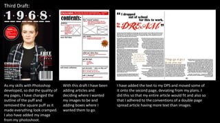 Third Draft:
As my skills with Photoshop
developed, so did the quality of
my pages, I have changed the
outline of the puff and
removed the square puff as it
made everything look cramped.
I also have added my image
from my photoshoot.
With this draft I have been
adding articles and
deciding where I wanted
my images to be and
adding boxes where I
wanted them to go.
I have added the text to my DPS and moved some of
it onto the second page, deviating from my plans. I
did this so that my entire article would fit and also so
that I adhered to the conventions of a double page
spread article having more text than images.
 