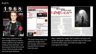 Draft 5:
Here I have used the brush
and smudge tools to create a
darker eyeliner and make the
makeup more dramatic. I am
very proud of how this turned
out as I think it works really
well and looks fantastic.
This draft shows that I had
added the images from
the live gig I went to that I
had planned to include
from the start.
After I added the image I felt it looked a bit plain and
so the next goal I wanted to achieve was to find a way
to fill the white space and make the page more
enticing for the reader.
 