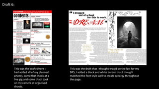 Draft 6:
This was the draft where I
had added all of my planned
photos, some that I took at a
live gig and some that I took
on my camera at organised
shoots.
This was the draft that I thought would be the last for my
DPS, I added a black and white border that I thought
matched the font style well to create synergy throughout
the page.
 