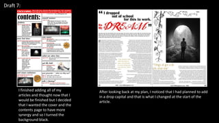 Draft 7:
I finished adding all of my
articles and thought now that I
would be finished but I decided
that I wanted the cover and the
contents page to have more
synergy and so I turned the
background black.
After looking back at my plan, I noticed that I had planned to add
in a drop capital and that is what I changed at the start of the
article.
 