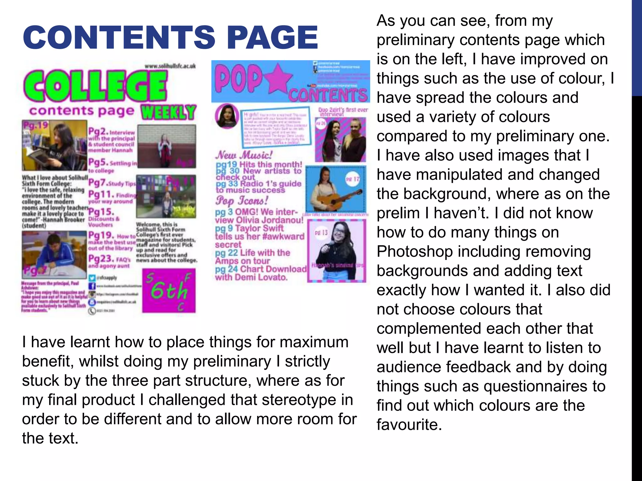 CONTENTS PAGE
As you can see, from my
preliminary contents page which
is on the left, I have improved on
things such as the use of colour, I
have spread the colours and
used a variety of colours
compared to my preliminary one.
I have also used images that I
have manipulated and changed
the background, where as on the
prelim I haven’t. I did not know
how to do many things on
Photoshop including removing
backgrounds and adding text
exactly how I wanted it. I also did
not choose colours that
complemented each other that
well but I have learnt to listen to
audience feedback and by doing
things such as questionnaires to
find out which colours are the
favourite.
I have learnt how to place things for maximum
benefit, whilst doing my preliminary I strictly
stuck by the three part structure, where as for
my final product I challenged that stereotype in
order to be different and to allow more room for
the text.
 