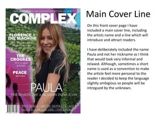 On this front cover page I have
included a main cover line, including
the artists name and a line which will
introduce and attract readers.
I have deliberately included the name
Paula and not her nickname as I think
that would look very informal and
relaxed. Although, sometimes a short
name is used as a convention to make
the article feel more personal to the
reader I decided to keep the language
slightly ambigious so people will be
intregued by the unknown.
Main Cover Line
 