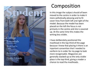 In this image the subject should of been
moved to the centre in order to make it
more aethetically pleasing and to fit
cover lines from both left and right of the
model. Because the model has been
placed on the left the focus is not
primarly in the centre and she is covered
up. At the same time this makes the
writing less visible.
I have deliberately positioned the
masthead in the top third of the page
because I knew that placing it there is an
inportant convention that I needed to
conform to in order for my page to look
more recognisable. Magazines are
generally stacked up so the only visible
place is the top third, giving a reader a
chance to read tha mastheads.
Composition
 