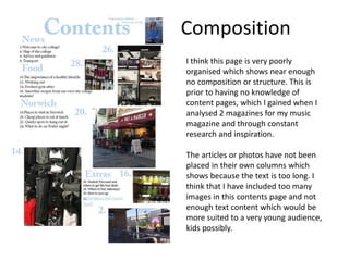 Composition
I think this page is very poorly
organised which shows near enough
no composition or structure. This is
prior to having no knowledge of
content pages, which I gained when I
analysed 2 magazines for my music
magazine and through constant
research and inspiration.
The articles or photos have not been
placed in their own columns which
shows because the text is too long. I
think that I have included too many
images in this contents page and not
enough text content which would be
more suited to a very young audience,
kids possibly.
 