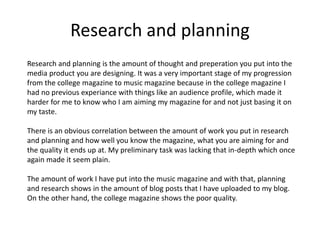 Research and planning
Research and planning is the amount of thought and preperation you put into the
media product you are designing. It was a very important stage of my progression
from the college magazine to music magazine because in the college magazine I
had no previous experiance with things like an audience profile, which made it
harder for me to know who I am aiming my magazine for and not just basing it on
my taste.
There is an obvious correlation between the amount of work you put in research
and planning and how well you know the magazine, what you are aiming for and
the quality it ends up at. My preliminary task was lacking that in-depth which once
again made it seem plain.
The amount of work I have put into the music magazine and with that, planning
and research shows in the amount of blog posts that I have uploaded to my blog.
On the other hand, the college magazine shows the poor quality.
 