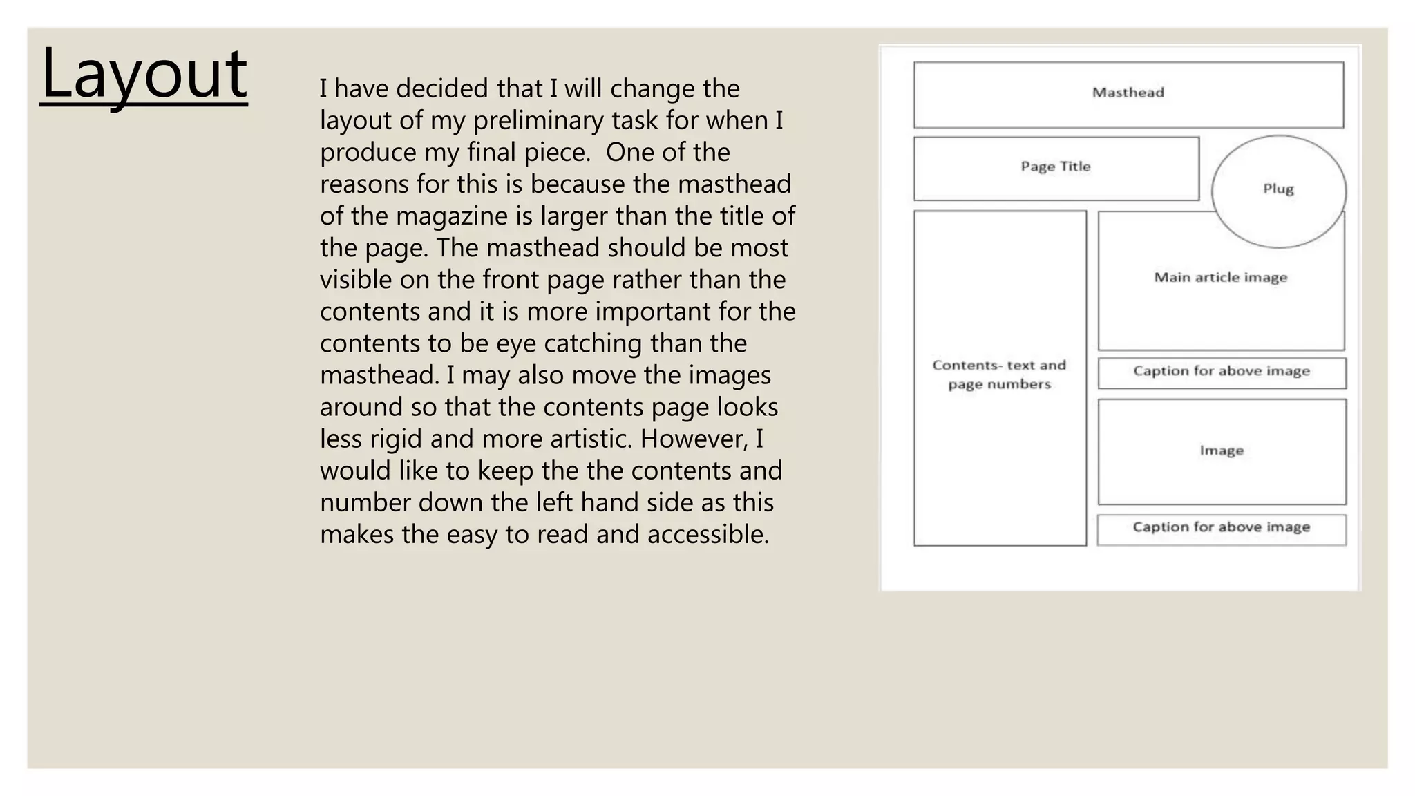 Layout I have decided that I will change the
layout of my preliminary task for when I
produce my final piece. One of the
reasons for this is because the masthead
of the magazine is larger than the title of
the page. The masthead should be most
visible on the front page rather than the
contents and it is more important for the
contents to be eye catching than the
masthead. I may also move the images
around so that the contents page looks
less rigid and more artistic. However, I
would like to keep the the contents and
number down the left hand side as this
makes the easy to read and accessible.
 