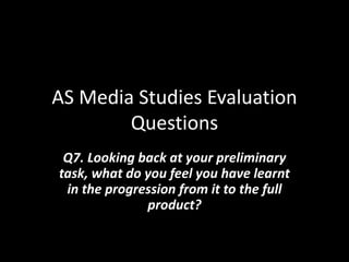 AS Media Studies Evaluation
Questions
Q7. Looking back at your preliminary
task, what do you feel you have learnt
in the progression from it to the full
product?
 