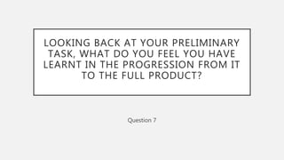 LOOKING BACK AT YOUR PRELIMINARY
TASK, WHAT DO YOU FEEL YOU HAVE
LEARNT IN THE PROGRESSION FROM IT
TO THE FULL PRODUCT?
Question 7
 