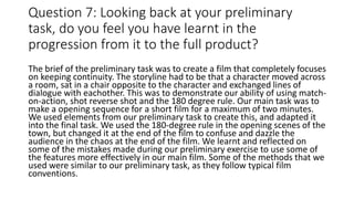 Question 7: Looking back at your preliminary
task, do you feel you have learnt in the
progression from it to the full product?
The brief of the preliminary task was to create a film that completely focuses
on keeping continuity. The storyline had to be that a character moved across
a room, sat in a chair opposite to the character and exchanged lines of
dialogue with eachother. This was to demonstrate our ability of using match-
on-action, shot reverse shot and the 180 degree rule. Our main task was to
make a opening sequence for a short film for a maximum of two minutes.
We used elements from our preliminary task to create this, and adapted it
into the final task. We used the 180-degree rule in the opening scenes of the
town, but changed it at the end of the film to confuse and dazzle the
audience in the chaos at the end of the film. We learnt and reflected on
some of the mistakes made during our preliminary exercise to use some of
the features more effectively in our main film. Some of the methods that we
used were similar to our preliminary task, as they follow typical film
conventions.
 