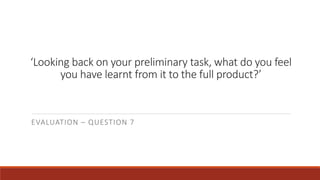 ‘Looking back on your preliminary task, what do you feel
you have learnt from it to the full product?’
EVALUATION – QUESTION 7
 