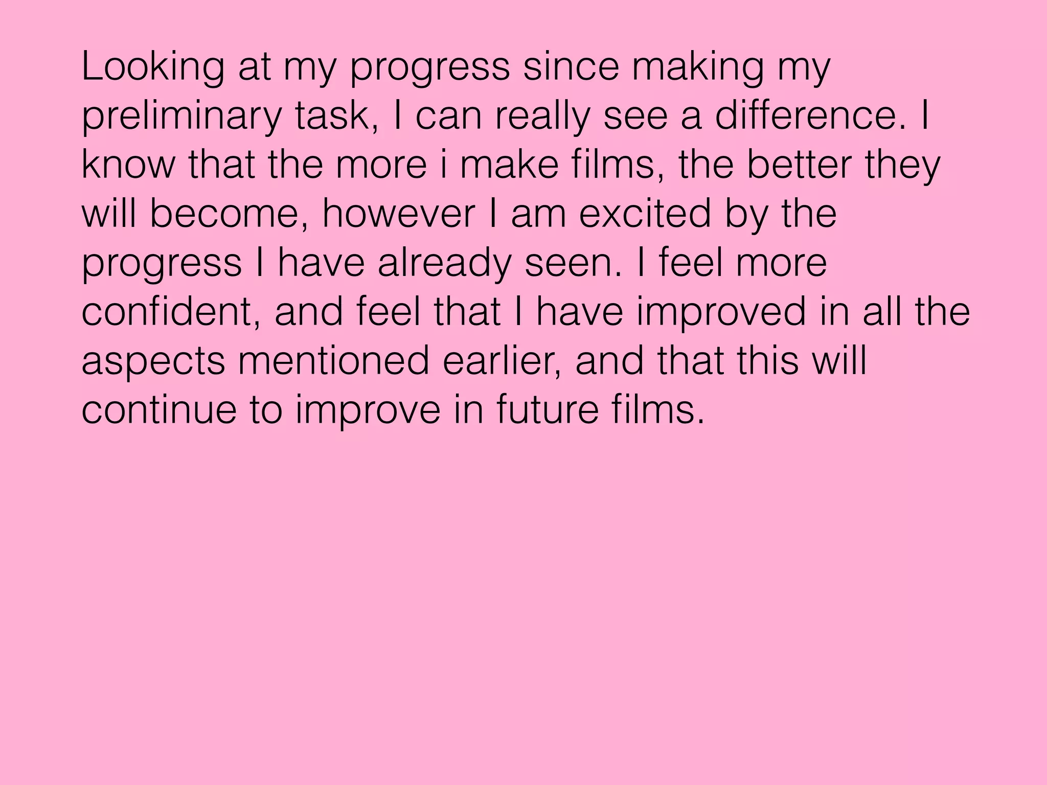 Looking at my progress since making my
preliminary task, I can really see a difference. I
know that the more i make ﬁlms, the better they
will become, however I am excited by the
progress I have already seen. I feel more
conﬁdent, and feel that I have improved in all the
aspects mentioned earlier, and that this will
continue to improve in future ﬁlms.
 