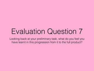 Evaluation Question 7
Looking back at your preliminary task, what do you feel you
have learnt in this progression from it to the full product?
 