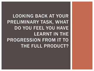 LOOKING BACK AT YOUR
PRELIMINARY TASK, WHAT
DO YOU FEEL YOU HAVE
LEARNT IN THE
PROGRESSION FROM IT TO
THE FULL PRODUCT?
 