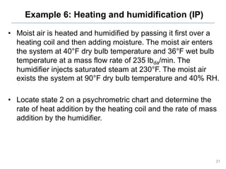 Example 6: Heating and humidification (IP)
• Moist air is heated and humidified by passing it first over a
heating coil and then adding moisture. The moist air enters
the system at 40°F dry bulb temperature and 36°F wet bulb
temperature at a mass flow rate of 235 lbda/min. The
humidifier injects saturated steam at 230°F. The moist air
exists the system at 90°F dry bulb temperature and 40% RH.
• Locate state 2 on a psychrometric chart and determine the
rate of heat addition by the heating coil and the rate of mass
addition by the humidifier.
21
 
