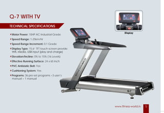 5www.fitness-world.in
LUCCA
Motor Power: 10 HP AC Motor Industrial Grade
Speed Range: 1.5 to 25 Km/Hr
Speed Range Increment: 0.1 Grade
Display Type: 1 Big and 5 small LED
Display Feedback: Speed, Time, Distance,
Pulse, Calories, Incline, Decline, Cooldown
Elevation: 0% to 22 (23 Levels)
Decline: -3 Levels
Effective Running Surface: 23.5 x 64 Inch
Belt: PVC Antistatic
Cushioning System:
6-Point Elastomer Shock Absorber System
TECHNICAL SPECIFICATIONS
Display
Display
TECHNICAL SPECIFICATIONS
Q-7 WITH TV
Motor Power: 10HP AC Industrial Grade
Speed Range: 1-25km/Hr
Speed Range Increment: 0.1 Grade
Display Type: 15.6” TFT touch screen provide
Wifi, Media, USB input (play and charge)
Elevation/Incline: 0% to 15% (16 Levels)
Effective Running Surface: 24 x 65 Inch
PVC Antistatic Belt: Yes
Cushioning System: Yes
Programs: 36 pre-set programs +3 user’s
manual + 1 manual
Display
TIONS
10HP AC Industrial Grade
0.1 Grade
15.6” TFT touch screen provide
Wifi, Media, USB input (play and charge)
0% to 15% (16 Levels)
24 x 65 Inch
36 pre-set programs +3 user’s
 