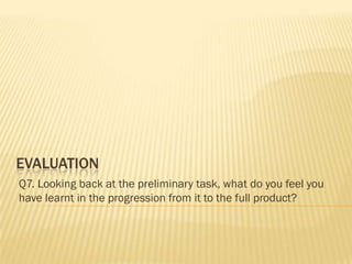 EVALUATION
Q7. Looking back at the preliminary task, what do you feel you
have learnt in the progression from it to the full product?
 