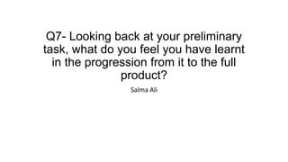 Q7- Looking back at your preliminary
task, what do you feel you have learnt
in the progression from it to the full
product?
Salma Ali
 