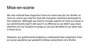 Mise-en-scene
We also noticed how important mise-en-scene was for our thriller as
mise-en-scene was vital for how the character would be portrayed to
the audience. Although we tried to include aspects of mise-en-scene in
our preliminarily task it still wasn’t as effective as we didn’t pay close
attention on our location or props as we just decided to use what was
in front of us.
However, our preliminarily helped us understand how important mise-
en-scene would be we wanted to follow conventions of a thriller.
 