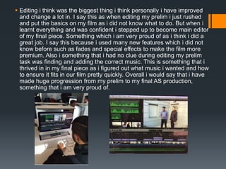  Editing i think was the biggest thing i think personally i have improved
and change a lot in. I say this as when editing my prelim i just rushed
and put the basics on my film as i did not know what to do. But when i
learnt everything and was confident i stepped up to become main editor
of my final piece. Something which i am very proud of as i think i did a
great job. I say this because i used many new features which i did not
know before such as fades and special effects to make the film more
premium. Also i something that i had no clue during editing my prelim
task was finding and adding the correct music. This is something that i
thrived in in my final piece as i figured out what music i wanted and how
to ensure it fits in our film pretty quickly. Overall i would say that i have
made huge progression from my prelim to my final AS production,
something that i am very proud of.
 
