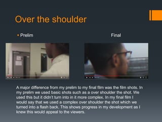 Over the shoulder
 Prelim Final
A major difference from my prelim to my final film was the film shots. In
my prelim we used basic shots such as a over shoulder the shot. We
used this but it didn’t turn into in it more complex. In my final film I
would say that we used a complex over shoulder the shot which we
turned into a flash back. This shows progress in my development as I
knew this would appeal to the viewers.
 
