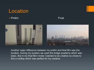 Location
 Prelim Final
Another major difference between my prelim and final film was the
location. During my location we used the bridge academy which was
basic. But in my final film I knew I wanted to be creative so chose to
find a rooftop which was perfect for my narative.
 