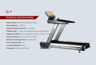 6 www.fitness-world.in
TECHNICAL SPECIFICATIONS
Q-7
Motor Power: 10HP AC Industrial Grade
Speed Range: 1-25km/h
Speed Range Increment: 0.1 Grade
Display Type: 1 Large & 6 Small informative LED Display
Display Feedback: Time, Distance, Speed, Calories, Pulse
Elevation/Incline: 0% to 15% (16 Levels)
Effective Running Surface: 24 x 65 Inch
PVC Antistatic Belt: Yes
Cushioning System: Yes
Programs: 36 Preset & 3 User
10HP AC Industrial Grade
1 Large & 6 Small informative LED Display
Time, Distance, Speed, Calories, Pulse
0% to 15% (16 Levels)
24 x 65 Inch
TONDO
TECHNICAL SPECIFICATIONS
Motor Power:
10 HP AC Motor Industrial Grade
Speed Range: 1 to 25 Km/Hr
Speed Range Increment: 0.1 Grade
Display Type: 10”LED Screen
Display Feedback: Speed, Time, Distance,
Pulse, Calories, Program’s & Incline
Elevation: 0% to 20% (21 Levels)
Effective Running Surface: 24 x 65 Inch
Belt: PVC Antistatic
Spring Flex Technology: Yes
Cushioning System:
8-Pointed Elastomer Shock Absorber System
Programs: 24 Preset + 3 User + 1 Manual
Display
 