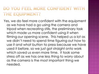 Yes, we do feel more confident with the equipment
as we have had a go using the camera and
tripod when recreating stills, the preliminary task
which made us more confident using it when
filming our opening scene. This helped us a lot as
we didn’t need to spend time figuring out how to
use it and what button to press because we have
used it before, so we just got straight onto work
which saved us even more time. It took some
stress off as we has one less thing to worry about
as the camera is the most important thing we
needed.
 
