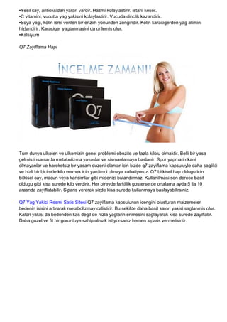 •Yesil cay, antioksidan yarari vardir. Hazmi kolaylastirir. istahi keser.
•C vitamini, vucutta yag yakisini kolaylastirir. Vucuda dinclik kazandirir.
•Soya yagi, kolin ismi verilen bir enzim yonunden zengindir. Kolin karacigerden yag atimini
hizlandirir. Karaciger yaglanmasini da onlemis olur.
•Kalsiyum
Q7 Zayiflama Hapi
Tum dunya ulkeleri ve ulkemizin genel problemi obezite ve fazla kilolu olmaktir. Belli bir yasa
gelmis insanlarda metabolizma yavaslar ve sismanlamaya baslanir. Spor yapma imkani
olmayanlar ve hareketsiz bir yasam duzeni olanlar icin bizde q7 zayiflama kapsuluyle daha saglikli
ve hizli bir bicimde kilo vermek icin yardimci olmaya cabaliyoruz. Q7 bitkisel hap oldugu icin
bitkisel cay, macun veya karisimlar gibi midenizi bulandirmaz. Kullanilmasi son derece basit
oldugu gibi kisa surede kilo verdirir. Her bireyde farklilik gosterse de ortalama ayda 5 ila 10
arasnda zayiflatabilir. Siparis vererek sizde kisa surede kullanmaya baslayabilirsiniz.
Q7 Yag Yakici Resmi Satis Sitesi Q7 zayiflama kapsulunun icerigini olusturan malzemeler
bedenin isisini artirarak metabolizmay calistirir. Bu sekilde daha basit kalori yakisi saglanmis olur.
Kalori yakisi da bedenden kas degil de hizla yaglarin erimesini saglayarak kisa surede zayiflatir.
Daha guzel ve fit bir goruntuye sahip olmak istiyorsaniz hemen siparis vermelisiniz.
 