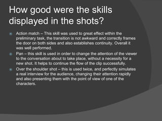 How good were the skills
displayed in the shots?
⦿ Action match – This skill was used to great effect within the
preliminary task, the transition is not awkward and correctly frames
the door on both sides and also establishes continuity. Overall it
was well performed.
⦿ Pan – this skill is used in order to change the attention of the viewer
to the conversation about to take place, without a necessity for a
new shot. It helps to continue the flow of the clip successfully.
⦿ Over the shoulder shot – this is used twice, and perfectly simulates
a real interview for the audience, changing their attention rapidly
and also presenting them with the point of view of one of the
characters.
 