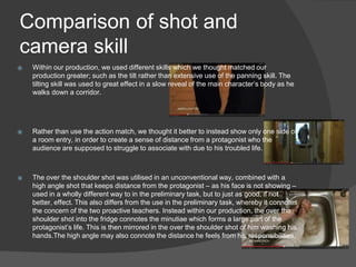 Comparison of shot and
camera skill
⦿ Within our production, we used different skills which we thought matched our
production greater; such as the tilt rather than extensive use of the panning skill. The
tilting skill was used to great effect in a slow reveal of the main character’s body as he
walks down a corridor.
⦿ Rather than use the action match, we thought it better to instead show only one side of
a room entry, in order to create a sense of distance from a protagonist who the
audience are supposed to struggle to associate with due to his troubled life.
⦿ The over the shoulder shot was utilised in an unconventional way, combined with a
high angle shot that keeps distance from the protagonist – as his face is not showing –
used in a wholly different way to in the preliminary task, but to just as good, if not
better, effect. This also differs from the use in the preliminary task, whereby it connotes
the concern of the two proactive teachers. Instead within our production, the over the
shoulder shot into the fridge connotes the minutiae which forms a large part of the
protagonist’s life. This is then mirrored in the over the shoulder shot of him washing his
hands.The high angle may also connote the distance he feels from his responsibilities.
 
