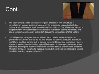Cont.
⦿ The track forward and tilt up was used to good effect also, with a multitude of
connotations - such as a rising of hope when the protagonist has contact with the
outside world; achieving a small sense of freedom outdoors. This differs from the pan in
the preliminary, which connotes seriousness due to the slow camera movement, and
also a sense of apprehension as the staff discuss the serious topic of child welfare.
⦿ It could perhaps be argued that our limited use of camera movement within our
preliminary task meant that we did not fully explore our camera skills; and this in turn
might have lead to a general lack of camera movement in our final production. However
it is also important to note that this style of filming can be considered part of our auteur
signature, allowing the audience to focus on the more serious content within the shots.
Therefore it may not have had a negative impact, but we should have looked to expand
our skills regarding camera movement.
 
