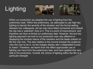 Lighting
Within our production we adapted the use of lighting from the
preliminary task. Within the preliminary, we attempted to use high key
lighting to denote the severity of the situation and the formal setting
between two colleagues; yet we may have failed somewhat and instead
the clip has a ‘yellowish’ tone to it. This is a point of improvement, and
therefore we have re-fimed our preliminary task. However, the low key
lighting approach we took to our production was very effective in
displaying the sombre nature of the narrative and the bleak outlook on
life the man has. This also relates to the income bracket the audience
view the man to be in, as the images display also a dilapidated house
to match. Therefore, we learnt from the effect appropriate use of
lighting can have from the preliminary task, and have applied this very
well to the production. Overall, the choice of lighting within the film is a
particular strength.
 
