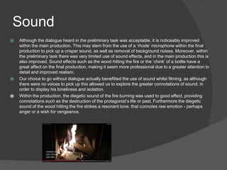 Sound
⦿ Although the dialogue heard in the preliminary task was acceptable, it is noticeably improved
within the main production. This may stem from the use of a ‘rhode’ microphone within the final
production to pick up a crisper sound, as well as removal of background noises. Moreover, within
the preliminary task there was very limited use of sound effects, and in the main production this is
also improved. Sound effects such as the wood hitting the fire or the ‘chink’ of a bottle have a
great affect on the final production, making it seem more professional due to a greater attention to
detail and improved realism.
⦿ Our choice to go without dialogue actually benefitted the use of sound whilst filming, as although
there were no voices to pick up this allowed us to explore the greater connotations of sound, in
order to display his loneliness and isolation.
⦿ Within the production, the diegetic sound of the fire burning was used to good effect, providing
connotations such as the destruction of the protagonist’s life or past. Furthermore the diegetic
sound of the wood hitting the fire strikes a resonant tone, that connotes raw emotion - perhaps
anger or a wish for vengeance.
 