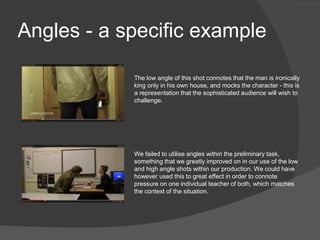 Angles - a specific example
The low angle of this shot connotes that the man is ironically
king only in his own house, and mocks the character - this is
a representation that the sophisticated audience will wish to
challenge.
We failed to utilise angles within the preliminary task,
something that we greatly improved on in our use of the low
and high angle shots within our production. We could have
however used this to great effect in order to connote
pressure on one individual teacher of both, which matches
the context of the situation.
 