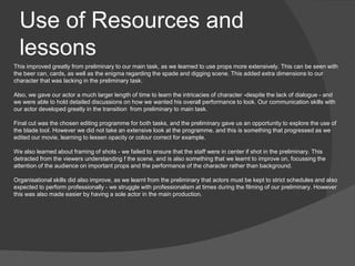 This improved greatly from preliminary to our main task, as we learned to use props more extensively. This can be seen with
the beer can, cards, as well as the enigma regarding the spade and digging scene. This added extra dimensions to our
character that was lacking in the preliminary task.
Also, we gave our actor a much larger length of time to learn the intricacies of character -despite the lack of dialogue - and
we were able to hold detailed discussions on how we wanted his overall performance to look. Our communication skills with
our actor developed greatly in the transition from preliminary to main task.
Final cut was the chosen editing programme for both tasks, and the preliminary gave us an opportunity to explore the use of
the blade tool. However we did not take an extensive look at the programme, and this is something that progressed as we
edited our movie, learning to lessen opacity or colour correct for example.
We also learned about framing of shots - we failed to ensure that the staff were in center if shot in the preliminary. This
detracted from the viewers understanding f the scene, and is also something that we learnt to improve on, focussing the
attention of the audience on important props and the performance of the character rather than background.
Organisational skills did also improve, as we learnt from the preliminary that actors must be kept to strict schedules and also
expected to perform professionally - we struggle with professionalism at times during the filming of our preliminary. However
this was also made easier by having a sole actor in the main production.
Use of Resources and
lessons
 