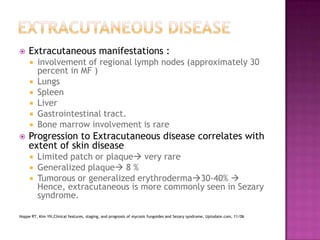  Extracutaneous manifestations :
 involvement of regional lymph nodes (approximately 30
percent in MF )
 Lungs
 Spleen
 Liver
 Gastrointestinal tract.
 Bone marrow involvement is rare
 Progression to Extracutaneous disease correlates with
extent of skin disease
 Limited patch or plaque very rare
 Generalized plaque 8 %
 Tumorous or generalized erythroderma30-40% 
Hence, extracutaneous is more commonly seen in Sezary
syndrome.
Hoppe RT, Kim YH,Clinical features, staging, and prognosis of mycosis fungoides and Sezary syndrome, Uptodate.com, 11/06
 