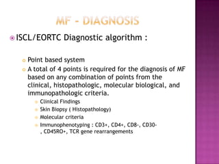  ISCL/EORTC Diagnostic algorithm :
 Point based system
 A total of 4 points is required for the diagnosis of MF
based on any combination of points from the
clinical, histopathologic, molecular biological, and
immunopathologic criteria.
 Clinical Findings
 Skin Biopsy ( Histopathology)
 Molecular criteria
 Immunophenotyping : CD3+, CD4+, CD8-, CD30-
, CD45RO+, TCR gene rearrangements
 