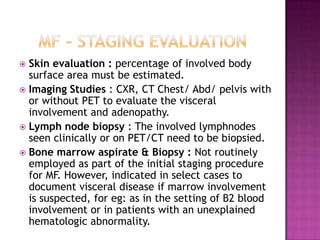  Skin evaluation : percentage of involved body
surface area must be estimated.
 Imaging Studies : CXR, CT Chest/ Abd/ pelvis with
or without PET to evaluate the visceral
involvement and adenopathy.
 Lymph node biopsy : The involved lymphnodes
seen clinically or on PET/CT need to be biopsied.
 Bone marrow aspirate & Biopsy : Not routinely
employed as part of the initial staging procedure
for MF. However, indicated in select cases to
document visceral disease if marrow involvement
is suspected, for eg: as in the setting of B2 blood
involvement or in patients with an unexplained
hematologic abnormality.
 