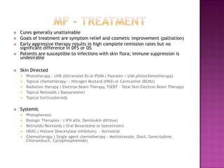  Cures generally unattainable
 Goals of treatment are symptom relief and cosmetic improvement (palliation)
 Early aggressive therapy results in high complete remission rates but no
significant difference in DFS or OS.
 Patients are susceptible to infections with skin flora; immune suppression is
undesirable
 Skin Directed
 Phototherapy : UVB (Ultraviolet B) or PUVA ( Psoralen + UVA photochemotherapy)
 Topical chemotherapy :- Nitrogen Mustard (HN2) or Carmustine (BCNU)
 Radiation therapy ( Electron Beam Therapy, TSEBT – Total Skin Electron Beam Therapy)
 Topical Retinoids ( Baexarotene)
 Topical Corticosteroids
 Systemic
 Photopheresis
 Biologic Therapies : ( IFN alfa, Denileukin diftitox)
 Retinoids/Rexinoids ( Oral Bexarotene or Isotretinoin)
 HDAC ( Histone Deacetylase inhibitors) - Vorinostat
 Chemotherapy ( Single agent chemotherapy – Methotrexate, Doxil, Gemcitabine,
Chlorambucil, Cyclophosphamide)
 