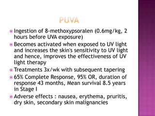  Ingestion of 8-methoxypsoralen (0.6mg/kg, 2
hours before UVA exposure)
 Becomes activated when exposed to UV light
and increases the skin's sensitivity to UV light
and hence, improves the effectiveness of UV
light therapy
 Treatments 3x/wk with subsequent tapering
 65% Complete Response, 95% OR, duration of
response 43 months, Mean survival 8.5 years
in Stage I
 Adverse effects : nausea, erythema, pruritis,
dry skin, secondary skin malignancies
 
